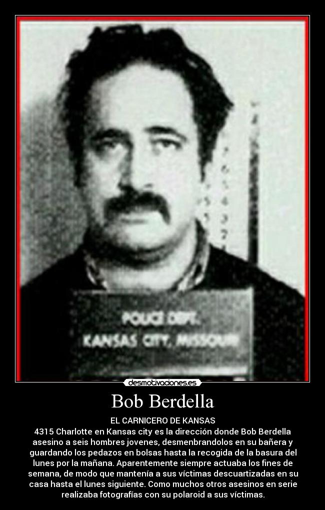Bob Berdella - EL CARNICERO DE KANSAS
4315 Charlotte en Kansas city es la dirección donde Bob Berdella
asesino a seis hombres jovenes, desmenbrandolos en su bañera y
guardando los pedazos en bolsas hasta la recogida de la basura del
lunes por la mañana. Aparentemente siempre actuaba los fines de
semana, de modo que mantenía a sus víctimas descuartizadas en su
casa hasta el lunes siguiente. Como muchos otros asesinos en serie
realizaba fotografías con su polaroid a sus víctimas.