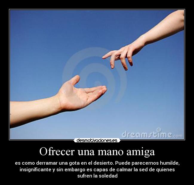 Ofrecer una mano amiga - es como derramar una gota en el desierto. Puede parecernos humilde,
insignificante y sin embargo es capas de calmar la sed de quienes
sufren la soledad