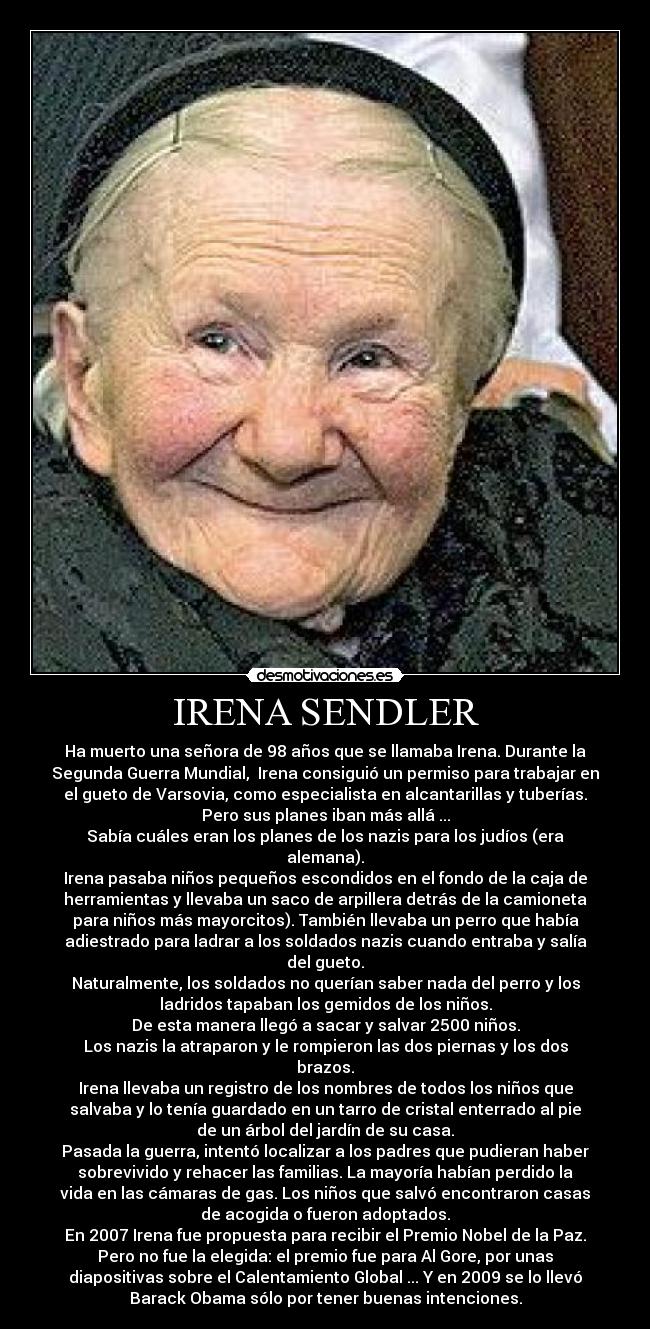 IRENA SENDLER - Ha muerto una señora de 98 años que se llamaba Irena. Durante la
Segunda Guerra Mundial, Irena consiguió un permiso para trabajar en
el gueto de Varsovia, como especialista en alcantarillas y tuberías.
Pero sus planes iban más allá ...
Sabía cuáles eran los planes de los nazis para los judíos (era
alemana).
Irena pasaba niños pequeños escondidos en el fondo de la caja de
herramientas y llevaba un saco de arpillera detrás de la camioneta
para niños más mayorcitos). También llevaba un perro que había
adiestrado para ladrar a los soldados nazis cuando entraba y salía
del gueto.
Naturalmente, los soldados no querían saber nada del perro y los
ladridos tapaban los gemidos de los niños.
De esta manera llegó a sacar y salvar 2500 niños.
Los nazis la atraparon y le rompieron las dos piernas y los dos
brazos.
Irena llevaba un registro de los nombres de todos los niños que
salvaba y lo tenía guardado en un tarro de cristal enterrado al pie
de un árbol del jardín de su casa.
Pasada la guerra, intentó localizar a los padres que pudieran haber
sobrevivido y rehacer las familias. La mayoría habían perdido la
vida en las cámaras de gas. Los niños que salvó encontraron casas
de acogida o fueron adoptados.
En 2007 Irena fue propuesta para recibir el Premio Nobel de la Paz.
Pero no fue la elegida: el premio fue para Al Gore, por unas
diapositivas sobre el Calentamiento Global ... Y en 2009 se lo llevó
Barack Obama sólo por tener buenas intenciones.