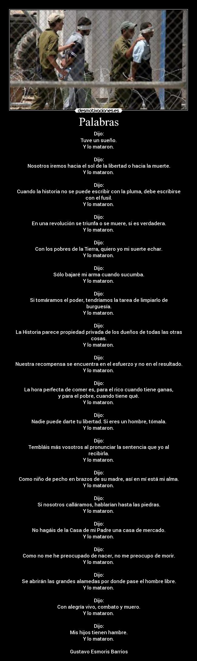 Palabras - Dijo:
Tuve un sueño.
Y lo mataron.

Dijo:
Nosotros iremos hacia el sol de la libertad o hacia la muerte.
Y lo mataron.

Dijo:
Cuando la historia no se puede escribir con la pluma, debe escribirse con el fusil.
Y lo mataron.

Dijo:
En una revolución se triunfa o se muere, si es verdadera.
Y lo mataron.

Dijo:
Con los pobres de la Tierra, quiero yo mi suerte echar.
Y lo mataron.

Dijo:
Sólo bajaré mi arma cuando sucumba.
Y lo mataron.

Dijo:
Si tomáramos el poder, tendríamos la tarea de limpiarlo de burguesía.
Y lo mataron.

Dijo:
La Historia parece propiedad privada de los dueños de todas las otras cosas.
Y lo mataron.

Dijo:
Nuestra recompensa se encuentra en el esfuerzo y no en el resultado.
Y lo mataron.

Dijo:
La hora perfecta de comer es, para el rico cuando tiene ganas,
y para el pobre, cuando tiene qué.
Y lo mataron.

Dijo:
Nadie puede darte tu libertad. Si eres un hombre, tómala.
Y lo mataron.

Dijo:
Tembláis más vosotros al pronunciar la sentencia que yo al recibirla.
Y lo mataron.

Dijo:
Como niño de pecho en brazos de su madre, así en mí está mi alma.
Y lo mataron.

Dijo:
Si nosotros calláramos, hablarían hasta las piedras.
Y lo mataron.

Dijo:
No hagáis de la Casa de mi Padre una casa de mercado.
Y lo mataron.

Dijo:
Como no me he preocupado de nacer, no me preocupo de morir.
Y lo mataron.

Dijo:
Se abrirán las grandes alamedas por donde pase el hombre libre.
Y lo mataron.

Dijo:
Con alegría vivo, combato y muero.
Y lo mataron.

Dijo:
Mis hijos tienen hambre.
Y lo mataron.

Gustavo Esmoris Barrios