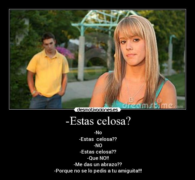 -Estas celosa? - -No
-Estas  celosa??
-NO
-Estas celosa??
-Que NO!!
-Me das un abrazo??
-Porque no se lo pedis a tu amiguita!!!
