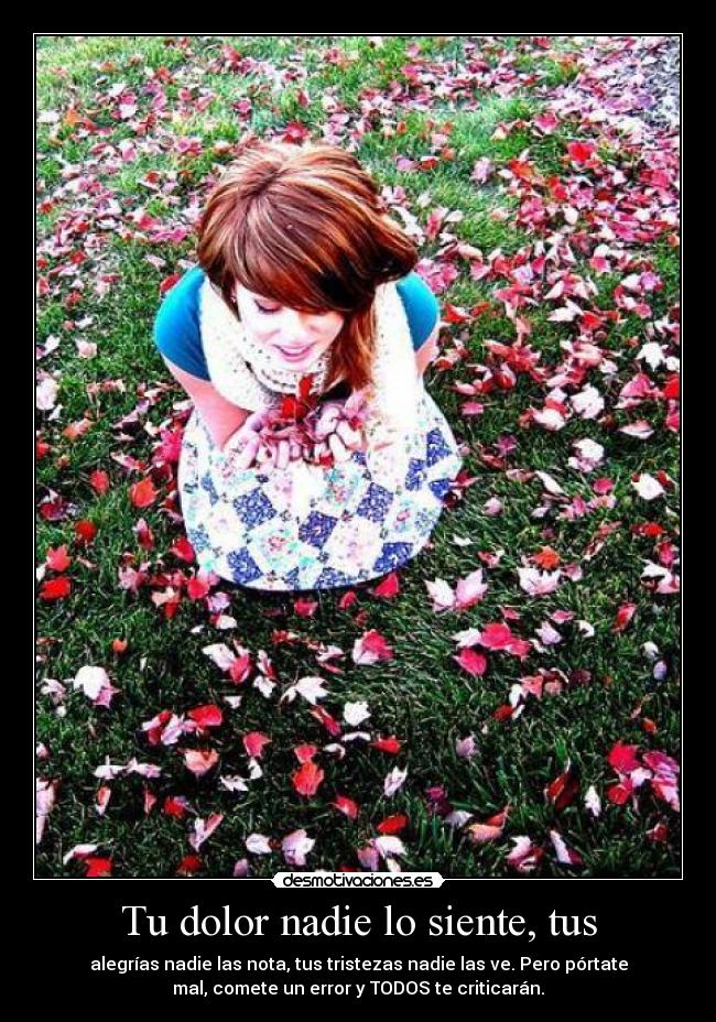 Tu dolor nadie lo siente, tus - alegrías nadie las nota, tus tristezas nadie las ve. Pero pórtate
mal, comete un error y TODOS te criticarán.
