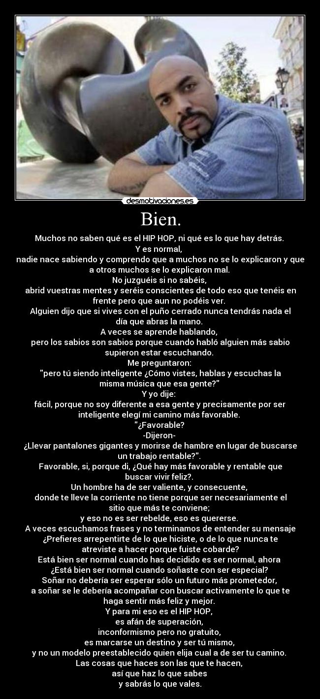 Bien. - Muchos no saben qué es el HIP HOP, ni qué es lo que hay detrás. 
Y es normal, 
nadie nace sabiendo y comprendo que a muchos no se lo explicaron y que
a otros muchos se lo explicaron mal. 
No juzguéis si no sabéis, 
abrid vuestras mentes y seréis conscientes de todo eso que tenéis en
frente pero que aun no podéis ver. 
Alguien dijo que si vives con el puño cerrado nunca tendrás nada el
día que abras la mano. 
A veces se aprende hablando, 
pero los sabios son sabios porque cuando habló alguien más sabio
supieron estar escuchando. 
Me preguntaron: 
pero tú siendo inteligente ¿Cómo vistes, hablas y escuchas la
misma música que esa gente? 
Y yo dije: 
fácil, porque no soy diferente a esa gente y precisamente por ser
inteligente elegí mi camino más favorable. 
¿Favorable? 
-Dijeron- 
¿Llevar pantalones gigantes y morirse de hambre en lugar de buscarse
un trabajo rentable?. 
Favorable, si, porque di, ¿Qué hay más favorable y rentable que
buscar vivir feliz?. 
Un hombre ha de ser valiente, y consecuente, 
donde te lleve la corriente no tiene porque ser necesariamente el
sitio que más te conviene; 
y eso no es ser rebelde, eso es quererse. 
A veces escuchamos frases y no terminamos de entender su mensaje
¿Prefieres arrepentirte de lo que hiciste, o de lo que nunca te
atreviste a hacer porque fuiste cobarde?
Está bien ser normal cuando has decidido es ser normal, ahora 
¿Está bien ser normal cuando soñaste con ser especial? 
Soñar no debería ser esperar sólo un futuro más prometedor, 
a soñar se le debería acompañar con buscar activamente lo que te
haga sentir más feliz y mejor. 
Y para mi eso es el HIP HOP, 
es afán de superación, 
inconformismo pero no gratuito, 
es marcarse un destino y ser tú mismo, 
y no un modelo preestablecido quien elija cual a de ser tu camino. 
Las cosas que haces son las que te hacen, 
así que haz lo que sabes 
y sabrás lo que vales.