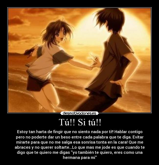 Tú!! Si tú!! - Estoy tan harta de fingir que no siento nada por ti!! Hablar contigo
pero no poderte dar un beso entre cada palabra que te diga. Evitar
mirarte para que no me salga esa sonrisa tonta en la cara! Que me
abraces y no querer soltarte...Lo que mas me jode es que cuando te
digo que te quiero me digas yo también te quiero, eres como una
hermana para mi