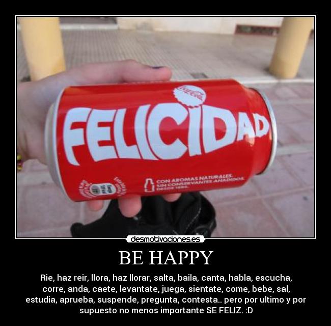 BE HAPPY - Rie, haz reir, llora, haz llorar, salta, baila, canta, habla, escucha,
corre, anda, caete, levantate, juega, sientate, come, bebe, sal,
estudia, aprueba, suspende, pregunta, contesta.. pero por ultimo y por
supuesto no menos importante SE FELIZ. :D
