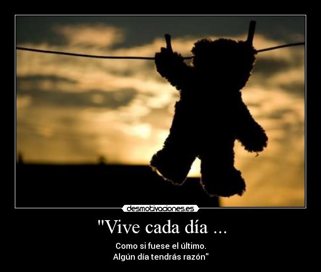 Vive cada día ... - Como si fuese el último.
Algún día tendrás razón