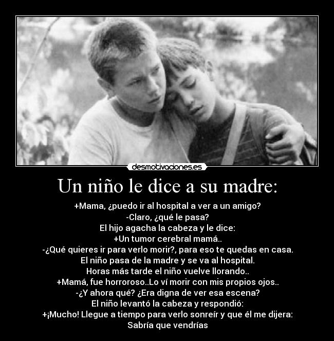 Un niño le dice a su madre: - +Mama, ¿puedo ir al hospital a ver a un amigo?
-Claro, ¿qué le pasa?
El hijo agacha la cabeza y le dice:
+Un tumor cerebral mamá..
-¿Qué quieres ir para verlo morir?, para eso te quedas en casa.
El niño pasa de la madre y se va al hospital.
Horas más tarde el niño vuelve llorando..
+Mamá, fue horroroso..Lo ví morir con mis propios ojos..
-¿Y ahora qué? ¿Era digna de ver esa escena?
El niño levantó la cabeza y respondió:
+¡Mucho! Llegue a tiempo para verlo sonreír y que él me dijera: Sabría que vendrías