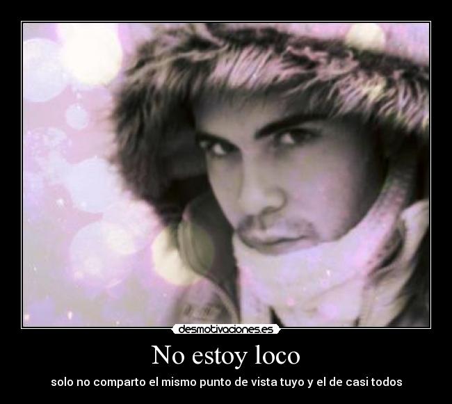 No estoy loco - solo no comparto el mismo punto de vista tuyo y el de casi todos