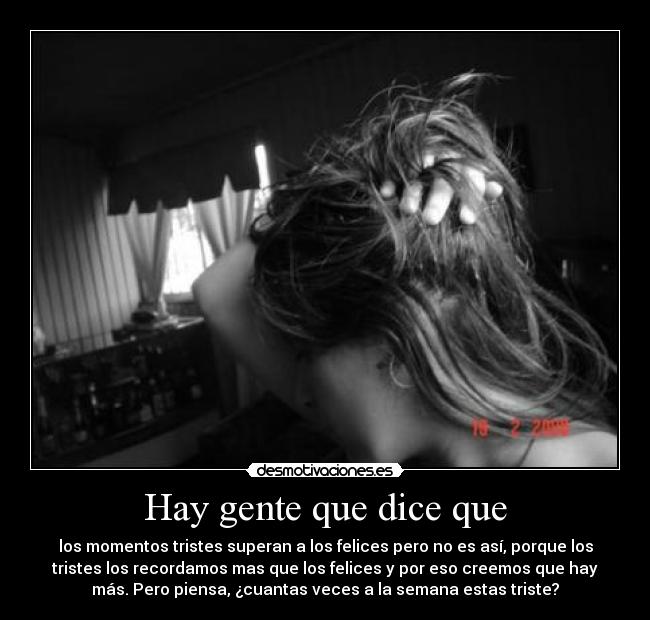 Hay gente que dice que - los momentos tristes superan a los felices pero no es así, porque los
tristes los recordamos mas que los felices y por eso creemos que hay
más. Pero piensa, ¿cuantas veces a la semana estas triste?