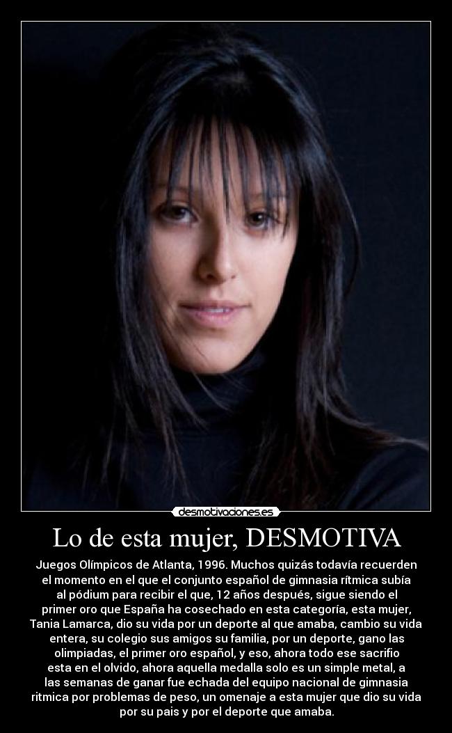 Lo de esta mujer, DESMOTIVA - Juegos Olímpicos de Atlanta, 1996. Muchos quizás todavía recuerden
el momento en el que el conjunto español de gimnasia rítmica subía
al pódium para recibir el que, 12 años después, sigue siendo el
primer oro que España ha cosechado en esta categoría, esta mujer,
Tania Lamarca, dio su vida por un deporte al que amaba, cambio su vida
entera, su colegio sus amigos su familia, por un deporte, gano las
olimpiadas, el primer oro español, y eso, ahora todo ese sacrifio
esta en el olvido, ahora aquella medalla solo es un simple metal, a
las semanas de ganar fue echada del equipo nacional de gimnasia
ritmica por problemas de peso, un omenaje a esta mujer que dio su vida
por su pais y por el deporte que amaba.