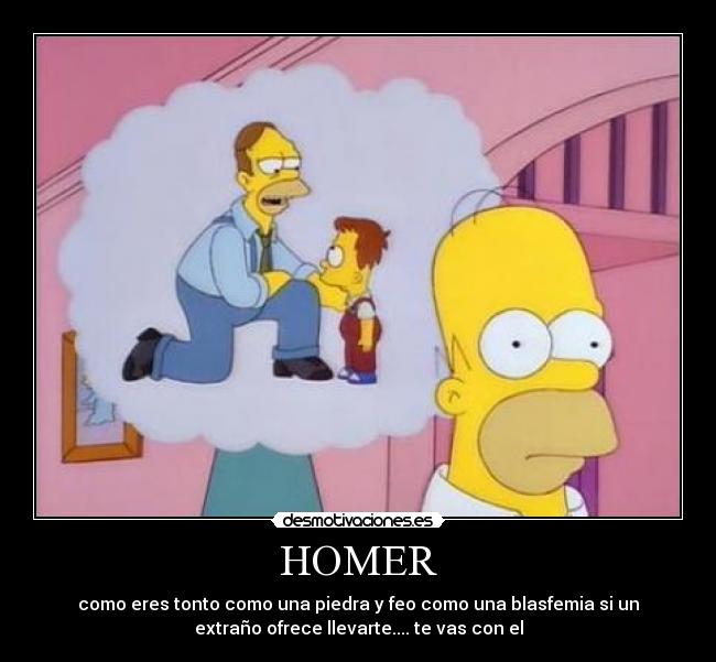 HOMER - como eres tonto como una piedra y feo como una blasfemia si un
extraño ofrece llevarte.... te vas con el