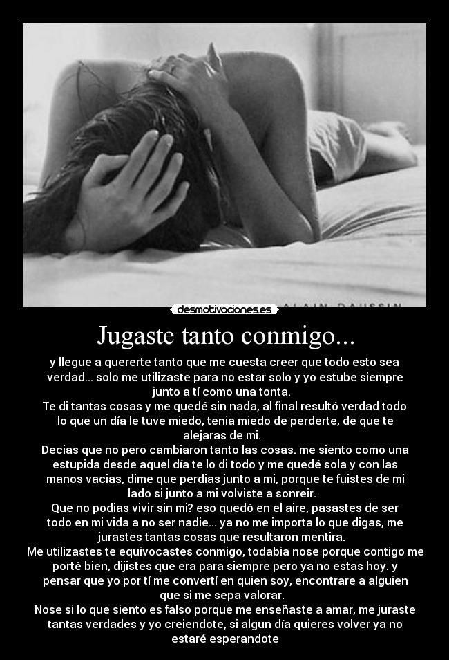 Jugaste tanto conmigo... - y llegue a quererte tanto que me cuesta creer que todo esto sea
verdad... solo me utilizaste para no estar solo y yo estube siempre
junto a tí como una tonta.  
Te di tantas cosas y me quedé sin nada, al final resultó verdad todo
lo que un día le tuve miedo, tenia miedo de perderte, de que te
alejaras de mi.  
Decias que no pero cambiaron tanto las cosas. me siento como una
estupida desde aquel día te lo di todo y me quedé sola y con las
manos vacias, dime que perdias junto a mi, porque te fuistes de mi
lado si junto a mi volviste a sonreir.  
Que no podias vivir sin mi? eso quedó en el aire, pasastes de ser
todo en mi vida a no ser nadie... ya no me importa lo que digas, me
jurastes tantas cosas que resultaron mentira.  
Me utilizastes te equivocastes conmigo, todabia nose porque contigo me
porté bien, dijistes que era para siempre pero ya no estas hoy. y
pensar que yo por tí me convertí en quien soy, encontrare a alguien
que si me sepa valorar.  
Nose si lo que siento es falso porque me enseñaste a amar, me juraste
tantas verdades y yo creiendote, si algun día quieres volver ya no
estaré esperandote