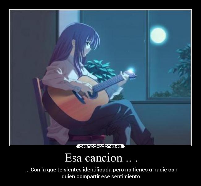Esa cancion .. . - . . .Con la que te sientes identificada pero no tienes a nadie con
quien compartir ese sentimiento
