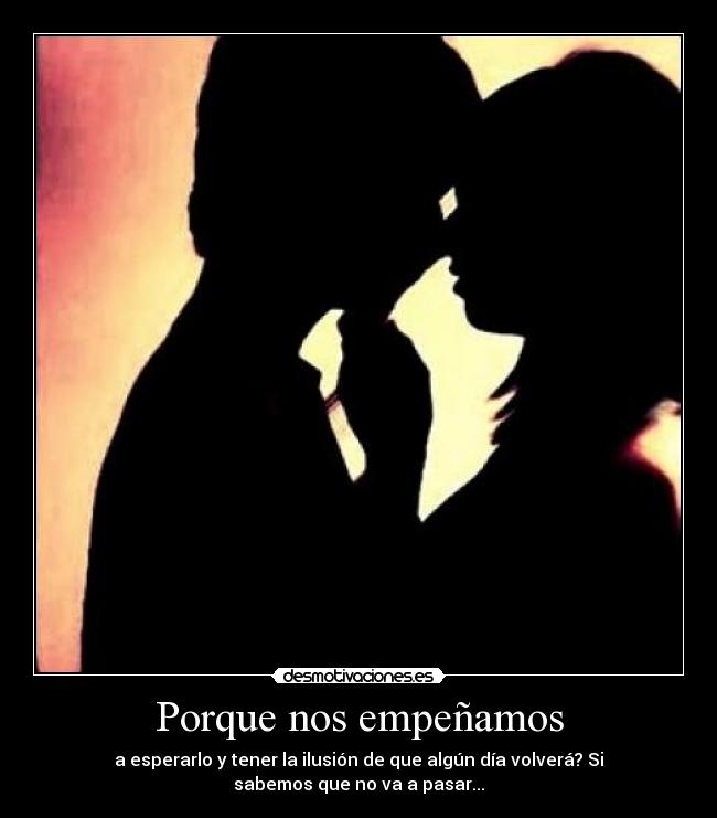 Porque nos empeñamos - a esperarlo y tener la ilusión de que algún día volverá? Si
sabemos que no va a pasar...