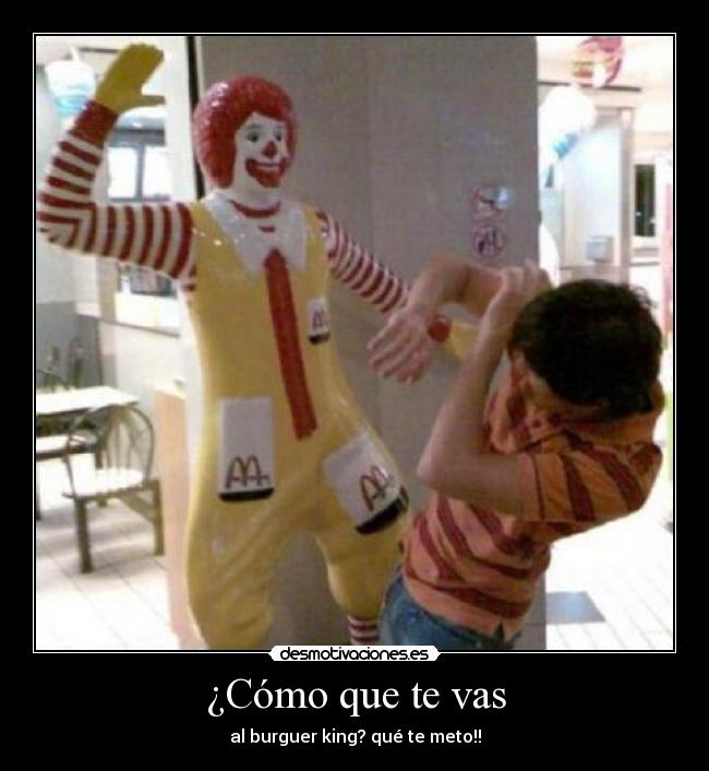 ¿Cómo que te vas - al burguer king? qué te meto!!