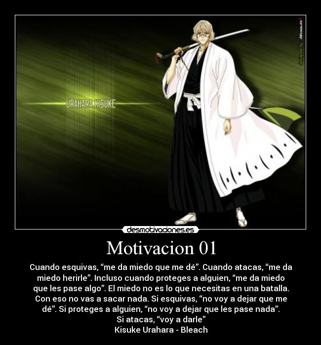 Motivacion 01 - Cuando esquivas, “me da miedo que me dé”. Cuando atacas, “me da
miedo herirle”. Incluso cuando proteges a alguien, “me da miedo
que les pase algo”. El miedo no es lo que necesitas en una batalla.
Con eso no vas a sacar nada. Si esquivas, “no voy a dejar que me
dé”. Si proteges a alguien, “no voy a dejar que les pase nada”.
Si atacas, “voy a darle”
Kisuke Urahara - Bleach