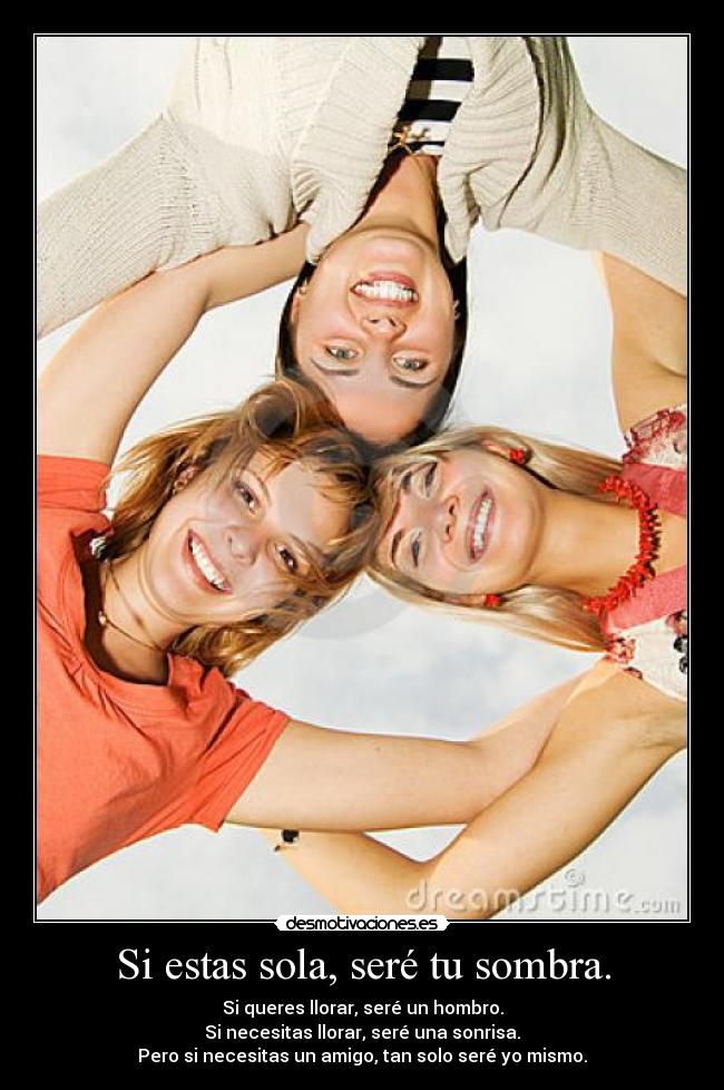 Si estas sola, seré tu sombra. - Si queres llorar, seré un hombro.
Si necesitas llorar, seré una sonrisa.
Pero si necesitas un amigo, tan solo seré yo mismo.