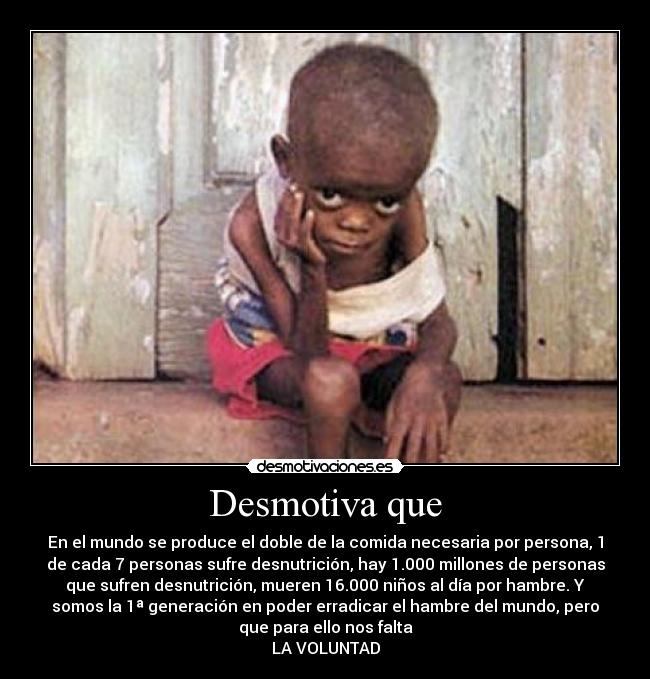 Desmotiva que - En el mundo se produce el doble de la comida necesaria por persona, 1
de cada 7 personas sufre desnutrición, hay 1.000 millones de personas
que sufren desnutrición, mueren 16.000 niños al día por hambre. Y
somos la 1ª generación en poder erradicar el hambre del mundo, pero
que para ello nos falta
LA VOLUNTAD