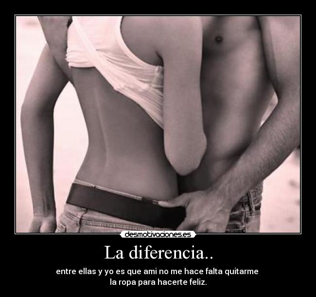 La diferencia.. - entre ellas y yo es que ami no me hace falta quitarme
la ropa para hacerte feliz.