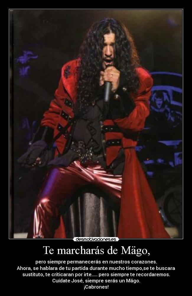 Te marcharás de Mägo, - pero siempre permanecerás en nuestros corazones.
Ahora, se hablara de tu partida durante mucho tiempo,se te buscara
sustituto, te criticaran por irte..... pero siempre te recordaremos.
Cuídate José, siempre serás un Mägo.
¡Cabrones!