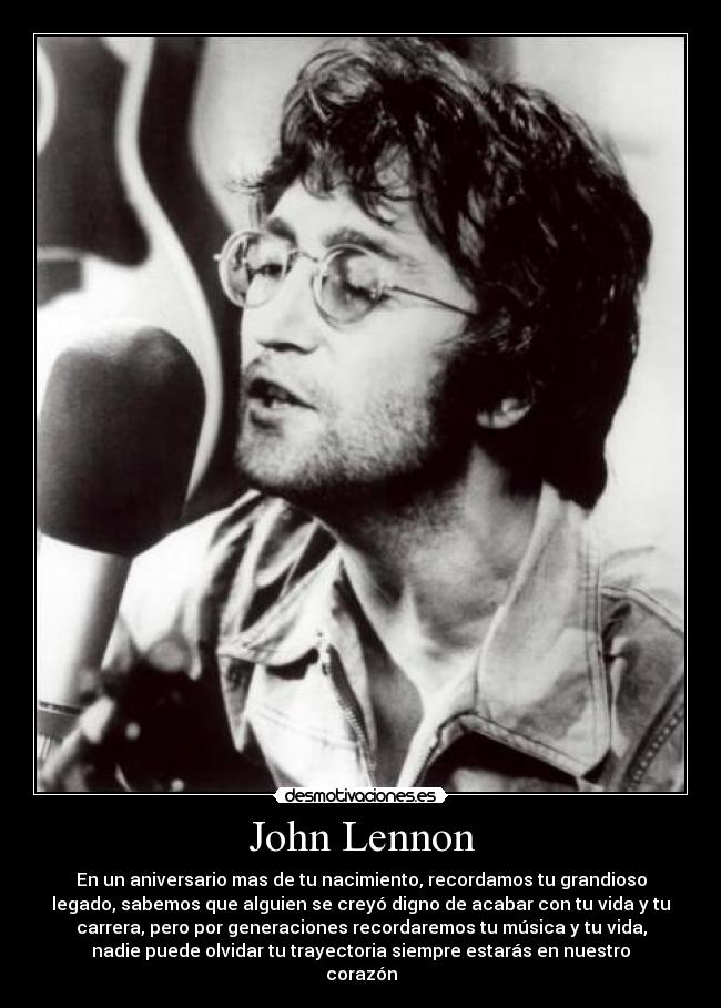 John Lennon - En un aniversario mas de tu nacimiento, recordamos tu grandioso
legado, sabemos que alguien se creyó digno de acabar con tu vida y tu
carrera, pero por generaciones recordaremos tu música y tu vida,
nadie puede olvidar tu trayectoria siempre estarás en nuestro
corazón