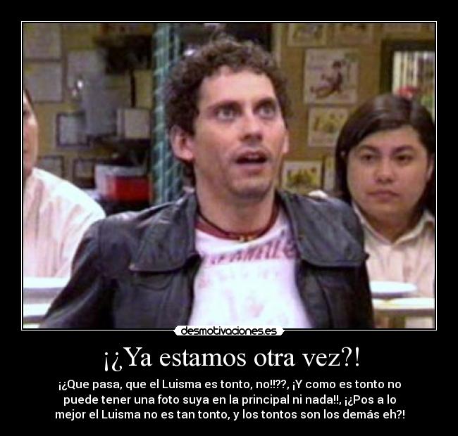 ¡¿Ya estamos otra vez?! - ¡¿Que pasa, que el Luisma es tonto, no!!??, ¡Y como es tonto no
puede tener una foto suya en la principal ni nada!!, ¡¿Pos a lo
mejor el Luisma no es tan tonto, y los tontos son los demás eh?!