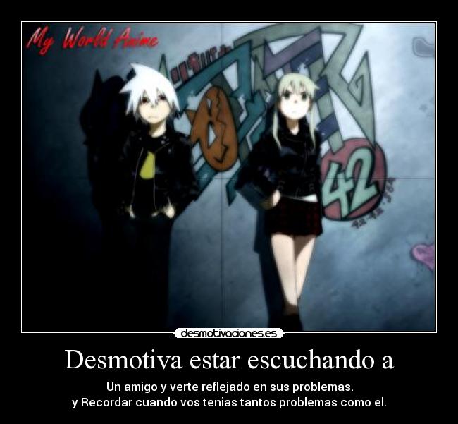 Desmotiva estar escuchando a - Un amigo y verte reflejado en sus problemas.
y Recordar cuando vos tenias tantos problemas como el.
