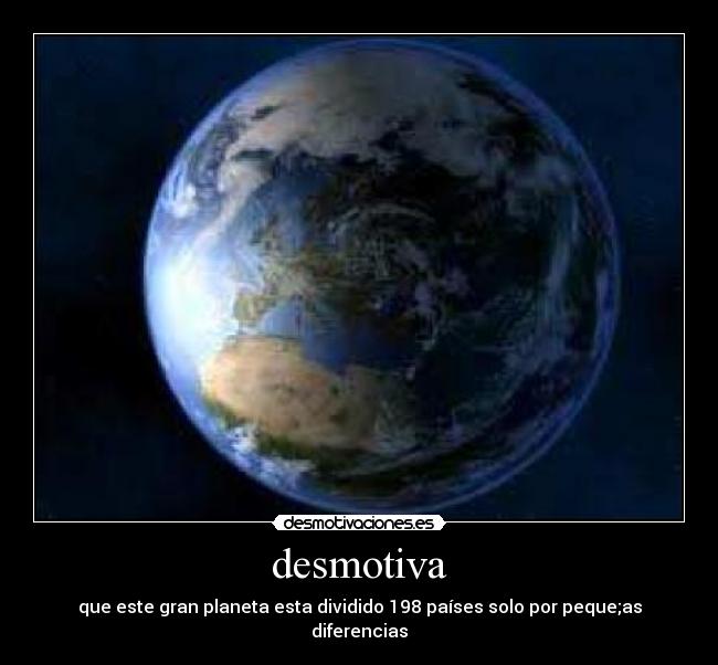 desmotiva - que este gran planeta esta dividido 198 países solo por peque;as diferencias