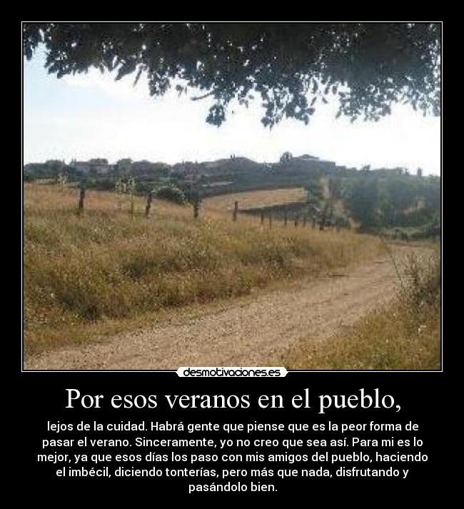 Por esos veranos en el pueblo, - lejos de la cuidad. Habrá gente que piense que es la peor forma de
pasar el verano. Sinceramente, yo no creo que sea así. Para mi es lo
mejor, ya que esos días los paso con mis amigos del pueblo, haciendo
el imbécil, diciendo tonterías, pero más que nada, disfrutando y
pasándolo bien.