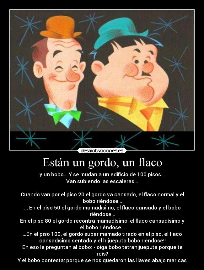 Están un gordo, un flaco - y un bobo... Y se mudan a un edificio de 100 pisos...
Van subiendo las escaleras...

Cuando van por el piso 20 el gordo va cansado, el flaco normal y el
bobo riéndose...
... En el piso 50 el gordo mamadísimo, el flaco cansado y el bobo
riéndose...
En el piso 80 el gordo recontra mamadísimo, el flaco cansadísimo y
el bobo riéndose...
...En el piso 100, el gordo super mamado tirado en el piso, el flaco
cansadísimo sentado y el hijueputa bobo riéndose!!
En eso le preguntan al bobo: - oiga bobo tetrahijueputa porque te
reís?
Y el bobo contesta: porque se nos quedaron las llaves abajo maricas