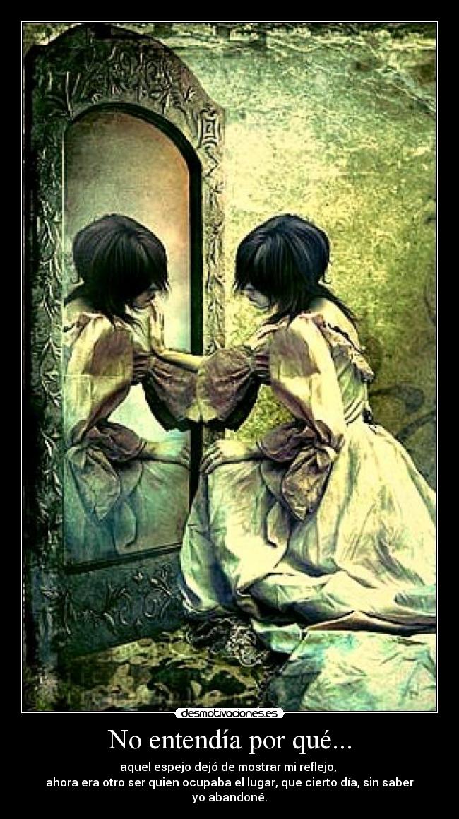 No entendía por qué... - aquel espejo dejó de mostrar mi reflejo,
ahora era otro ser quien ocupaba el lugar, que cierto día, sin saber yo abandoné.