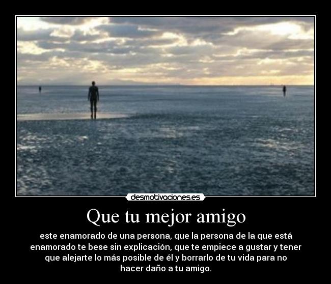 Que tu mejor amigo - este enamorado de una persona, que la persona de la que está
enamorado te bese sin explicación, que te empiece a gustar y tener
que alejarte lo más posible de él y borrarlo de tu vida para no
hacer daño a tu amigo.