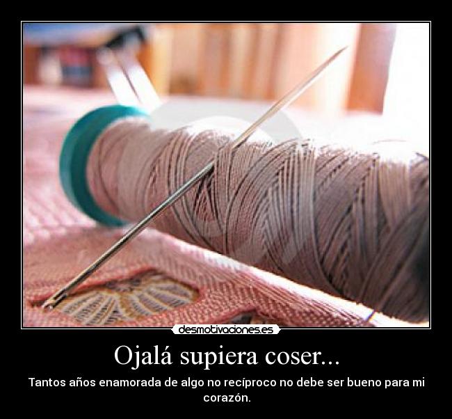 Ojalá supiera coser... - Tantos años enamorada de algo no recíproco no debe ser bueno para mi corazón.