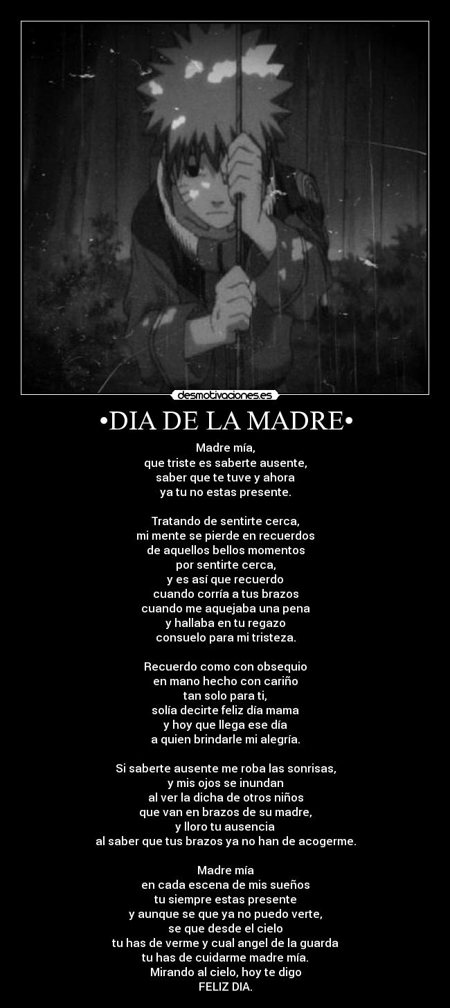 •DIA DE LA MADRE• - Madre mía,
que triste es saberte ausente,
saber que te tuve y ahora
ya tu no estas presente.

Tratando de sentirte cerca,
mi mente se pierde en recuerdos
de aquellos bellos momentos
por sentirte cerca,
y es así que recuerdo
cuando corría a tus brazos
cuando me aquejaba una pena
y hallaba en tu regazo
consuelo para mi tristeza.

Recuerdo como con obsequio
en mano hecho con cariño
tan solo para ti,
solía decirte feliz día mama
y hoy que llega ese día
a quien brindarle mi alegría.

Si saberte ausente me roba las sonrisas,
y mis ojos se inundan
al ver la dicha de otros niños
que van en brazos de su madre,
y lloro tu ausencia
al saber que tus brazos ya no han de acogerme.

Madre mía
en cada escena de mis sueños
tu siempre estas presente
y aunque se que ya no puedo verte,
se que desde el cielo
tu has de verme y cual angel de la guarda
tu has de cuidarme madre mía.
Mirando al cielo, hoy te digo
FELIZ DIA.