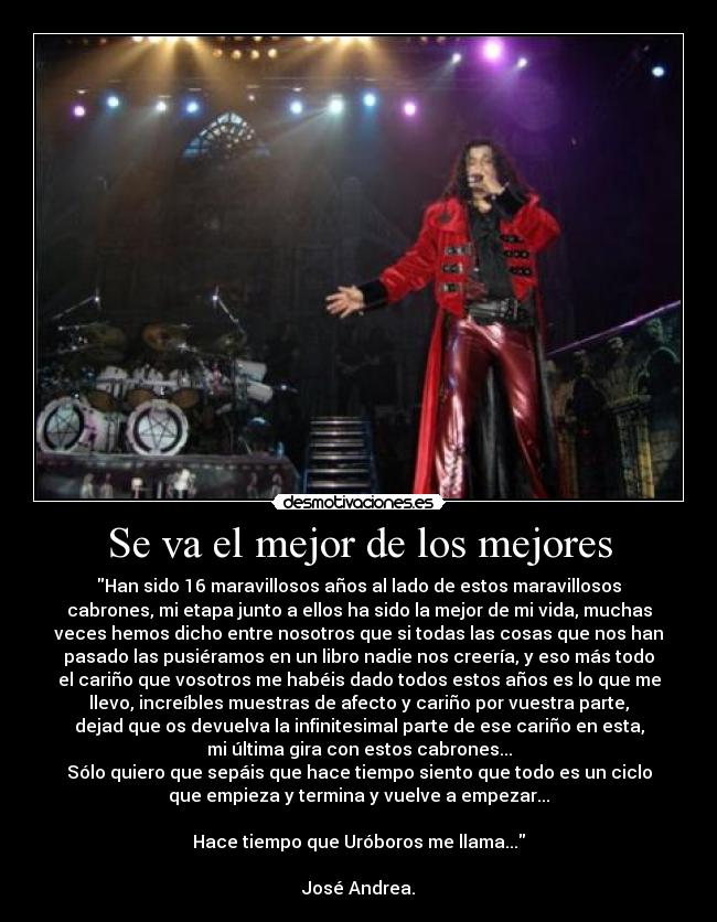 Se va el mejor de los mejores - Han sido 16 maravillosos años al lado de estos maravillosos
cabrones, mi etapa junto a ellos ha sido la mejor de mi vida, muchas
veces hemos dicho entre nosotros que si todas las cosas que nos han
pasado las pusiéramos en un libro nadie nos creería, y eso más todo
el cariño que vosotros me habéis dado todos estos años es lo que me
llevo, increíbles muestras de afecto y cariño por vuestra parte,
dejad que os devuelva la infinitesimal parte de ese cariño en esta,
mi última gira con estos cabrones...
Sólo quiero que sepáis que hace tiempo siento que todo es un ciclo
que empieza y termina y vuelve a empezar...
Hace tiempo que Uróboros me llama...
José Andrea.
