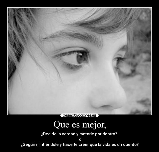 Que es mejor, - ¿Decirle la verdad y matarle por dentro? 
 o
¿Seguir mintiéndole y hacerle creer que la vida es un cuento?