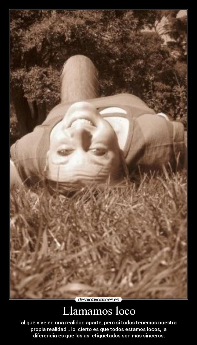Llamamos loco - al que vive en una realidad aparte, pero si todos tenemos nuestra
propia realidad... lo  cierto es que todos estamos locos, la
diferencia es que los así etiquetados son más sinceros.