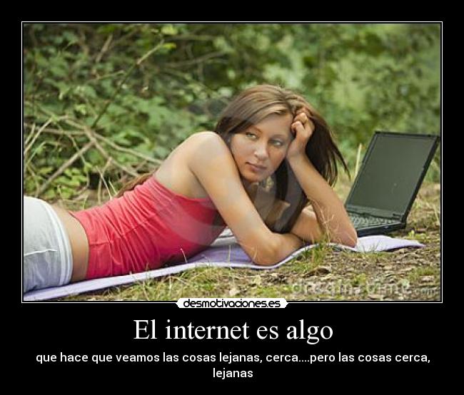 El internet es algo - que hace que veamos las cosas lejanas, cerca....pero las cosas cerca, lejanas