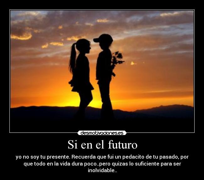 Si en el futuro - yo no soy tu presente. Recuerda que fui un pedacito de tu pasado, por
que todo en la vida dura poco..pero quizas lo suficiente para ser
inolvidable..