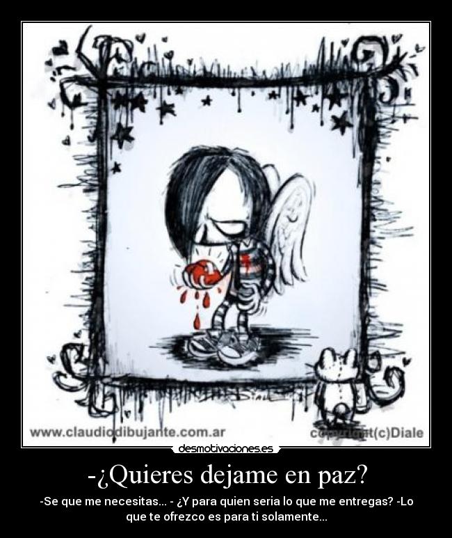 -¿Quieres dejame en paz? - -Se que me necesitas... - ¿Y para quien seria lo que me entregas? -Lo
que te ofrezco es para ti solamente...