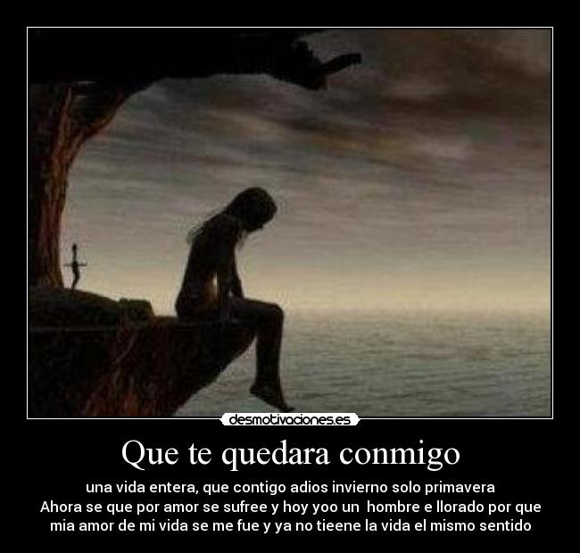 Que te quedara conmigo - una vida entera, que contigo adios invierno solo primavera
Ahora se que por amor se sufree y hoy yoo un  hombre e llorado por que
mia amor de mi vida se me fue y ya no tieene la vida el mismo sentido