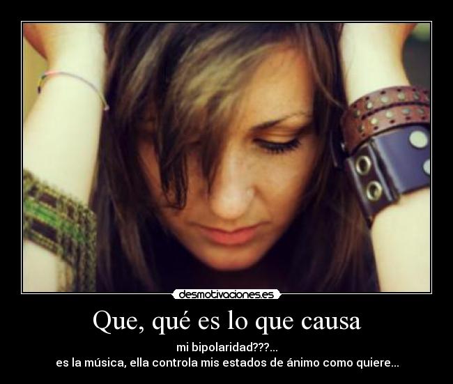 Que, qué es lo que causa - mi bipolaridad???...
es la música, ella controla mis estados de ánimo como quiere...