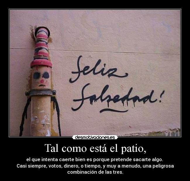 Tal como está el patio, - el que intenta caerte bien es porque pretende sacarte algo.
Casi siempre, votos, dinero, o tiempo, y muy a menudo, una peligrosa
combinación de las tres.