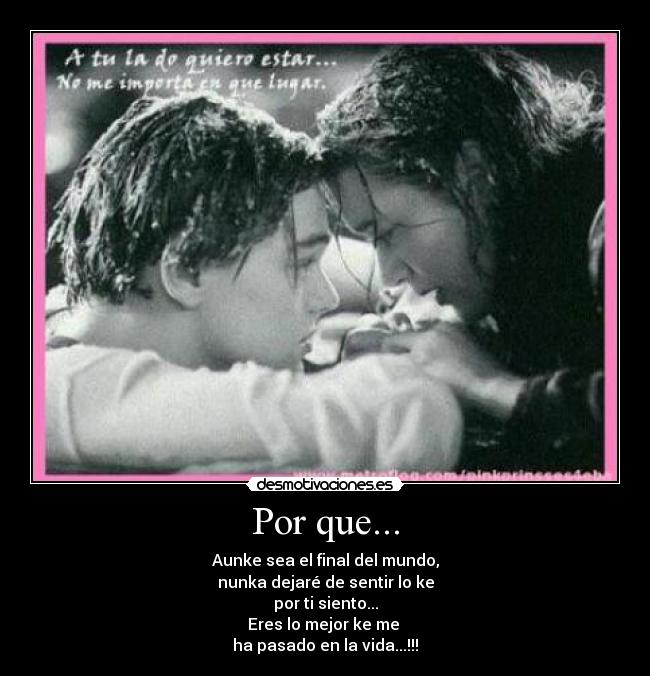 Por que... - Aunke sea el final del mundo,
nunka dejaré de sentir lo ke
por ti siento...
Eres lo mejor ke me 
ha pasado en la vida...!!!