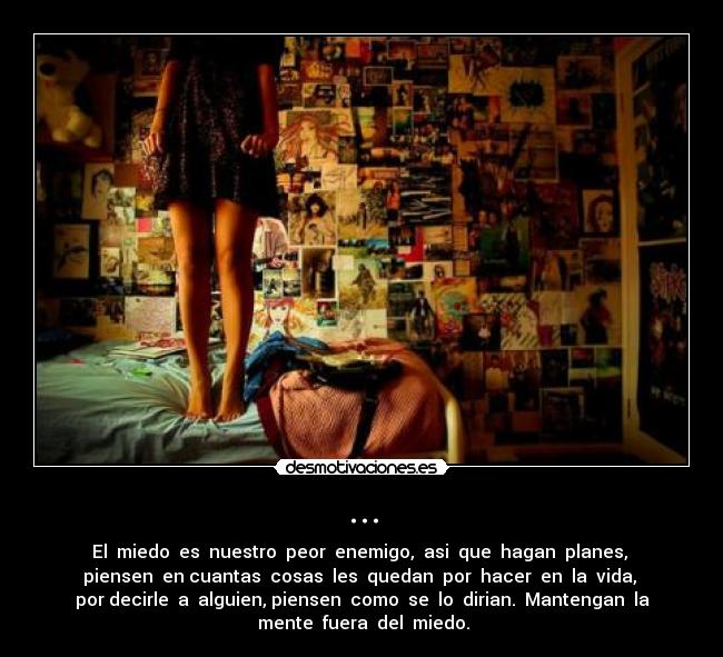 ... - El miedo es nuestro peor enemigo, asi que hagan planes,
piensen en cuantas cosas les quedan por hacer en la vida,
por decirle a alguien, piensen como se lo dirian. Mantengan la
mente fuera del miedo.