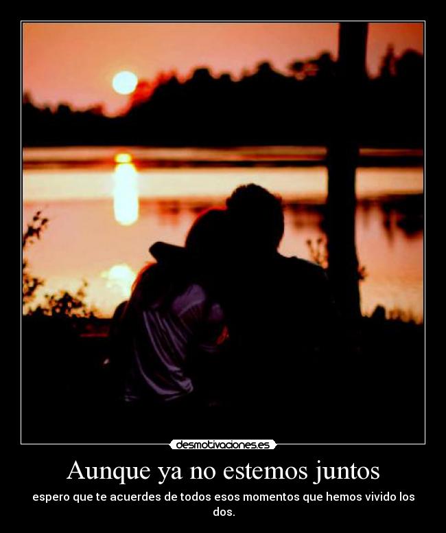 Aunque ya no estemos juntos - espero que te acuerdes de todos esos momentos que hemos vivido los dos.
