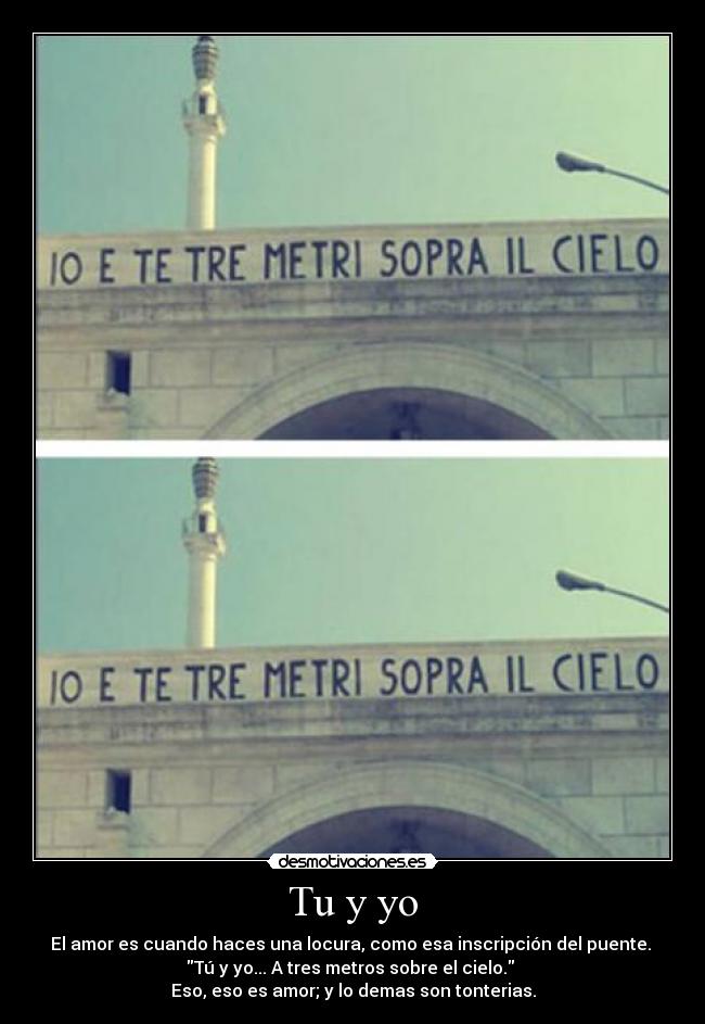 Tu y yo - El amor es cuando haces una locura, como esa inscripción del puente.
Tú y yo... A tres metros sobre el cielo.
Eso, eso es amor; y lo demas son tonterias.