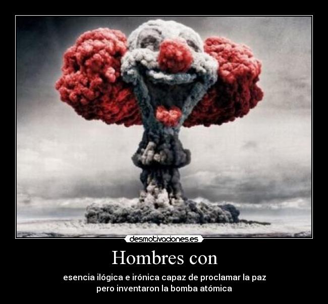 Hombres con - esencia ilógica e irónica capaz de proclamar la paz
pero inventaron la bomba atómica