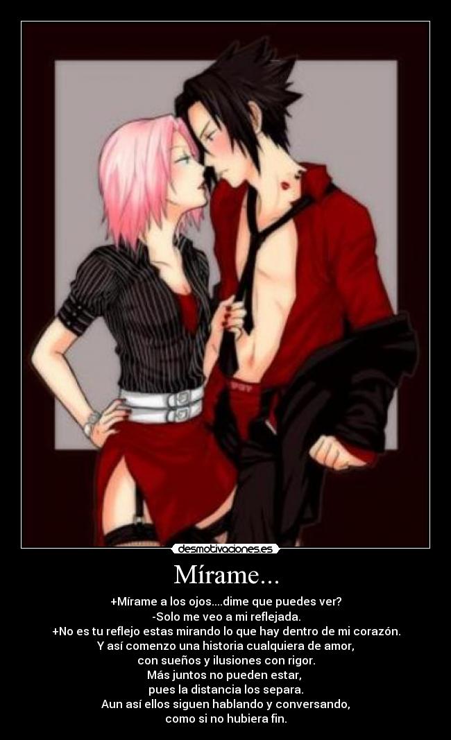 Mírame... - +Mírame a los ojos....dime que puedes ver?
-Solo me veo a mi reflejada.
+No es tu reflejo estas mirando lo que hay dentro de mi corazón.
Y así comenzo una historia cualquiera de amor,
con sueños y ilusiones con rigor.
Más juntos no pueden estar,
pues la distancia los separa.
Aun así ellos siguen hablando y conversando,
como si no hubiera fin.