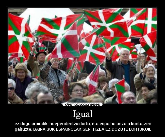 Igual - ez dogu oraindik independentzia lortu, eta espaina bezala kontatzen
gaituzte, BAINA GUK ESPAINOLAK SENTITZEA EZ DOZUTE LORTUKO!!.